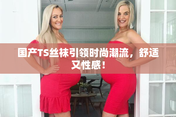 国产TS丝袜引领时尚潮流，舒适又性感！