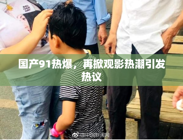 国产91热爆，再掀观影热潮引发热议
