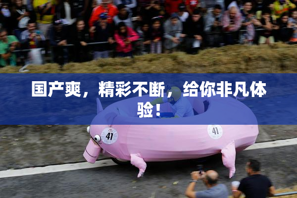 国产爽，精彩不断，给你非凡体验！