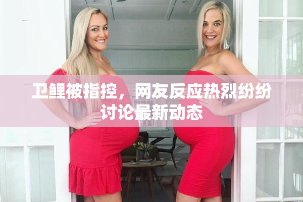 卫鲤被指控，网友反应热烈纷纷讨论最新动态