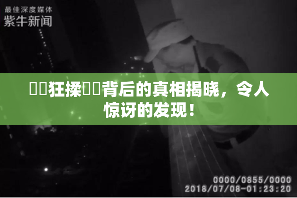 ❌‌狂揉❌‌背后的真相揭晓，令人惊讶的发现！