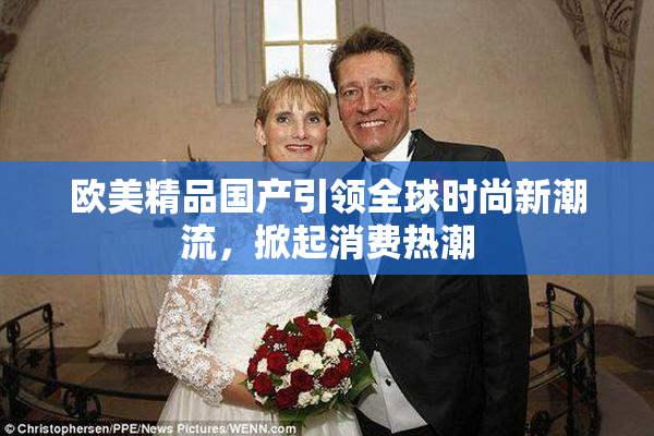 欧美精品国产引领全球时尚新潮流，掀起消费热潮