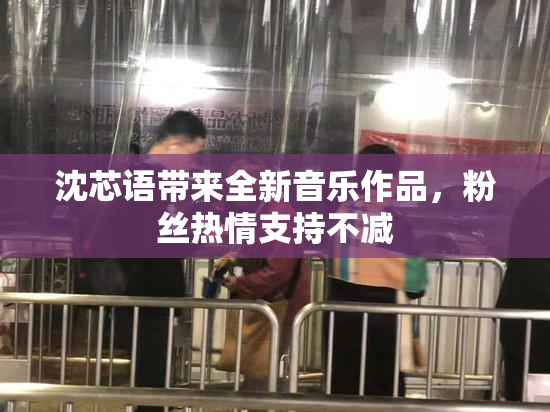 沈芯语带来全新音乐作品，粉丝热情支持不减