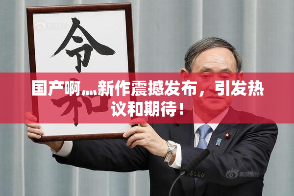 国产啊灬新作震撼发布，引发热议和期待！