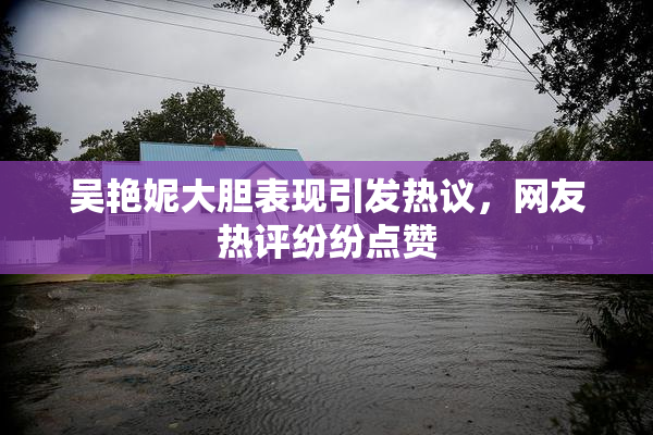 吴艳妮大胆表现引发热议，网友热评纷纷点赞