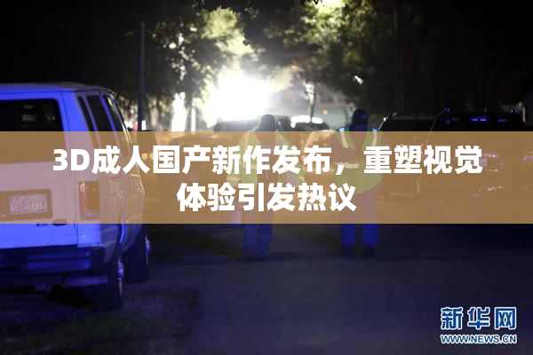 3D成人国产新作发布，重塑视觉体验引发热议
