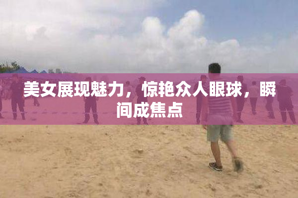 美女展现魅力，惊艳众人眼球，瞬间成焦点