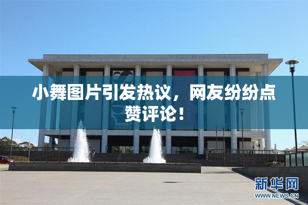 小舞图片引发热议，网友纷纷点赞评论！