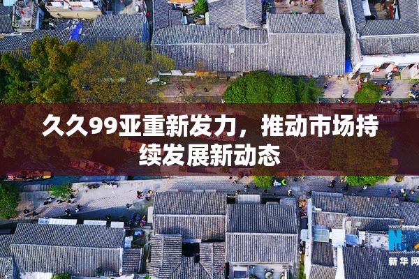 久久99亚重新发力，推动市场持续发展新动态