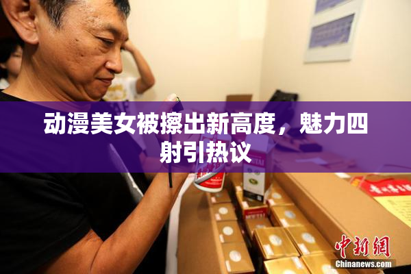 动漫美女被擦出新高度，魅力四射引热议