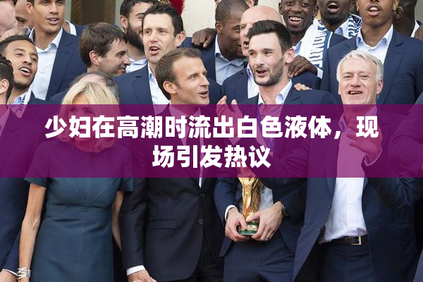 少妇在高潮时流出白色液体，现场引发热议