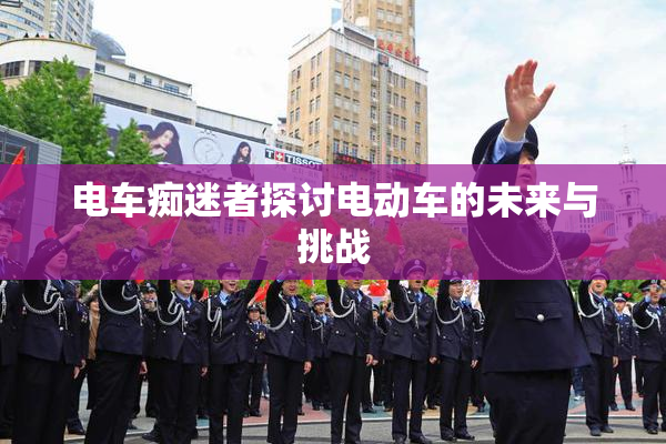 电车痴迷者探讨电动车的未来与挑战