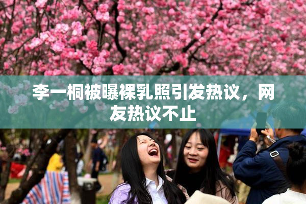 李一桐被曝裸乳照引发热议，网友热议不止