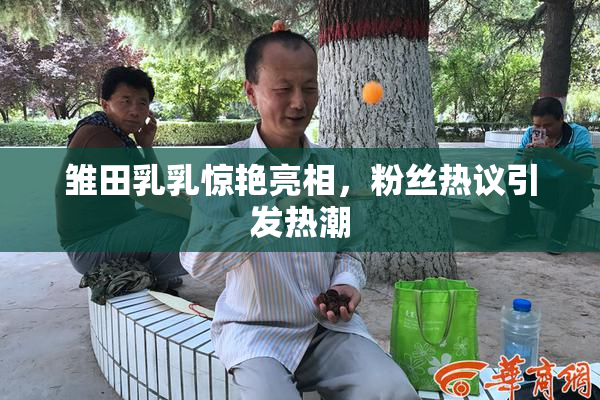 雏田乳乳惊艳亮相，粉丝热议引发热潮