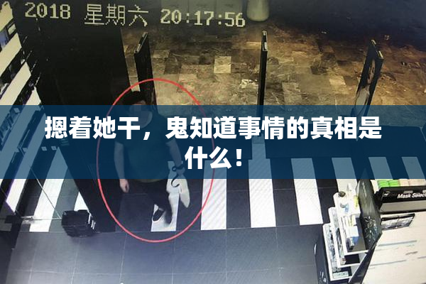 摁着她干，鬼知道事情的真相是什么！