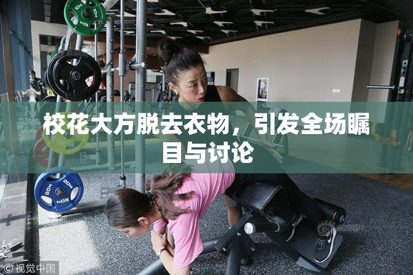 校花大方脱去衣物，引发全场瞩目与讨论