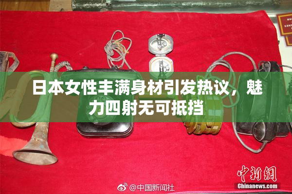 日本女性丰满身材引发热议，魅力四射无可抵挡