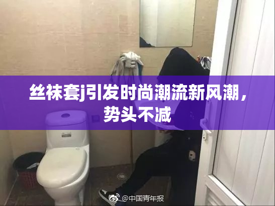 丝袜套j引发时尚潮流新风潮，势头不减