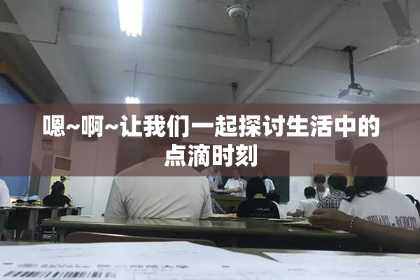 嗯~啊~让我们一起探讨生活中的点滴时刻