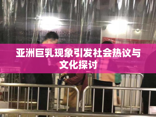亚洲巨乳现象引发社会热议与文化探讨
