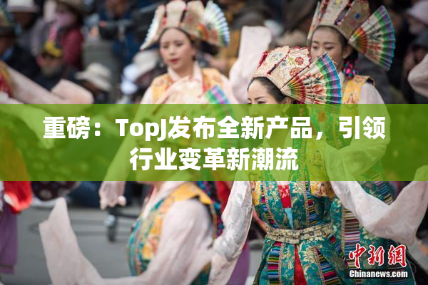 重磅：TopJ发布全新产品，引领行业变革新潮流