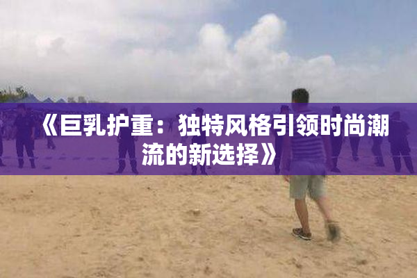 《巨乳护重：独特风格引领时尚潮流的新选择》