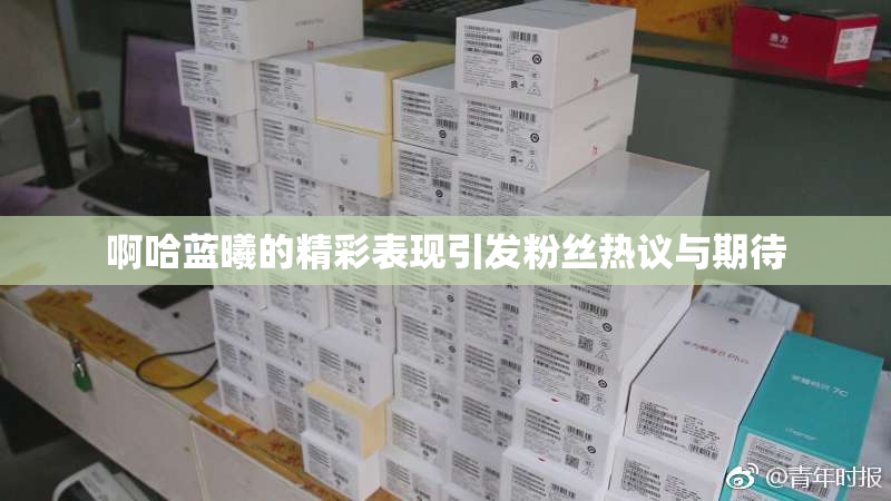 啊哈蓝曦的精彩表现引发粉丝热议与期待