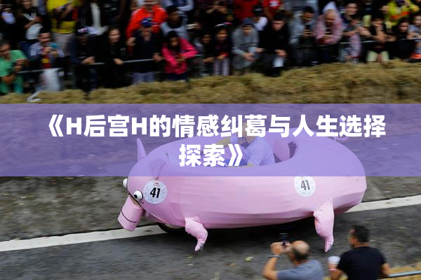 《H后宫H的情感纠葛与人生选择探索》