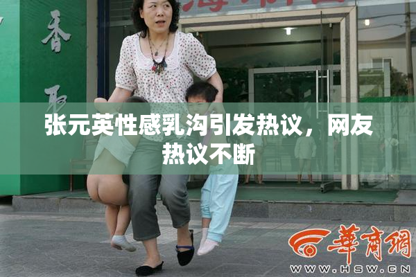张元英性感乳沟引发热议，网友热议不断