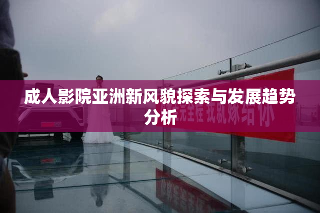 成人影院亚洲新风貌探索与发展趋势分析