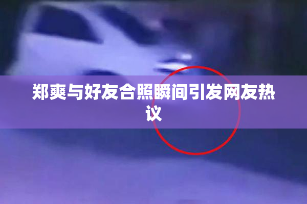 郑爽与好友合照瞬间引发网友热议