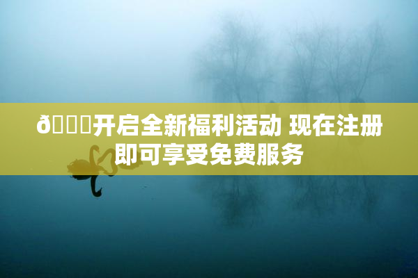 🔞开启全新福利活动 现在注册即可享受免费服务
