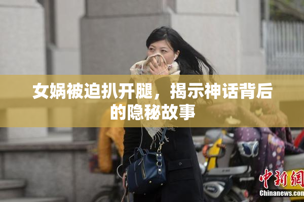女娲被迫扒开腿，揭示神话背后的隐秘故事