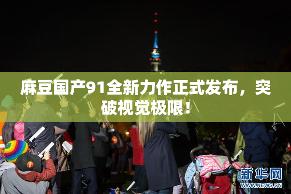 麻豆国产91全新力作正式发布，突破视觉极限！