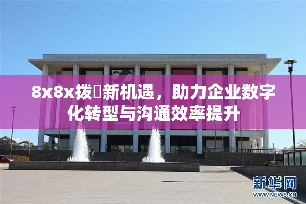 8x8x拨牐新机遇，助力企业数字化转型与沟通效率提升