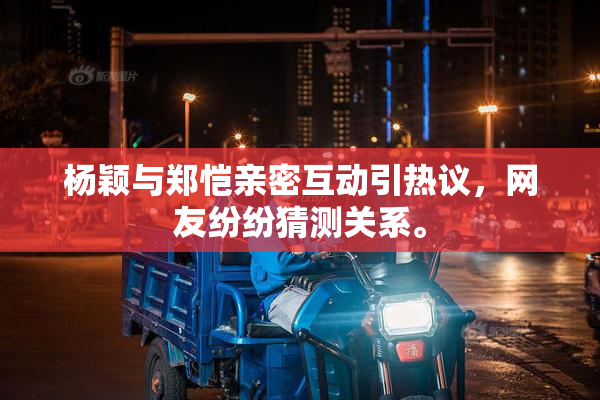 杨颖与郑恺亲密互动引热议，网友纷纷猜测关系。