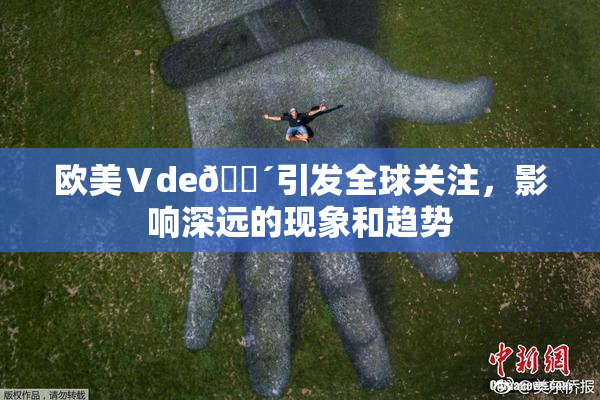欧美Ⅴde🔴引发全球关注，影响深远的现象和趋势