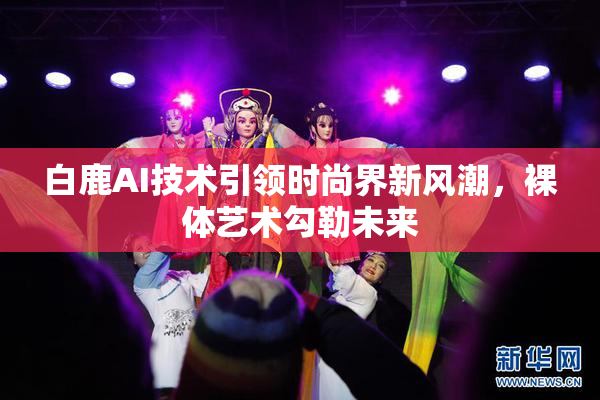 白鹿AI技术引领时尚界新风潮，裸体艺术勾勒未来