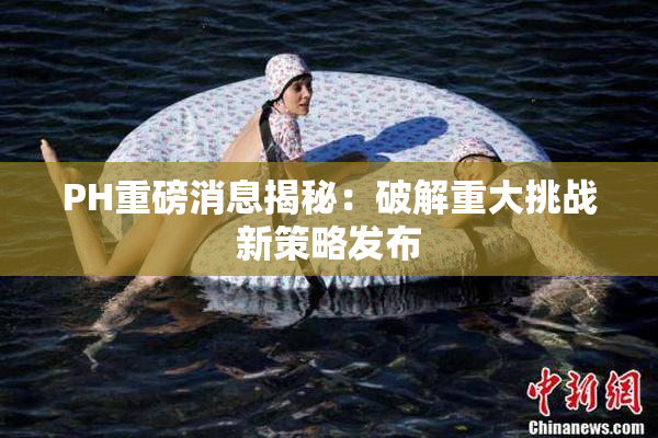 PH重磅消息揭秘：破解重大挑战新策略发布
