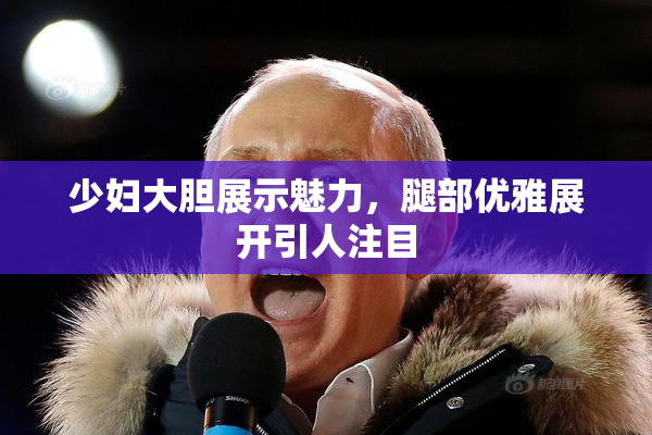 少妇大胆展示魅力，腿部优雅展开引人注目