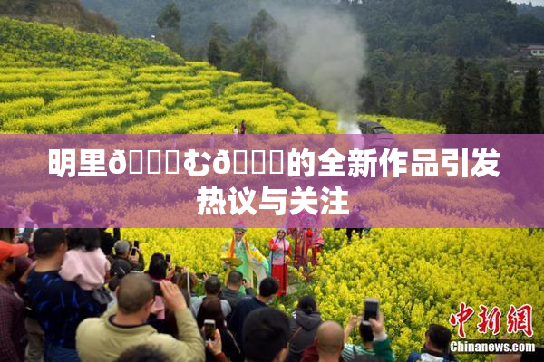 明里😚む🍍的全新作品引发热议与关注