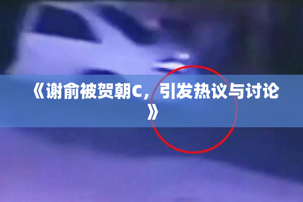 《谢俞被贺朝C，引发热议与讨论》
