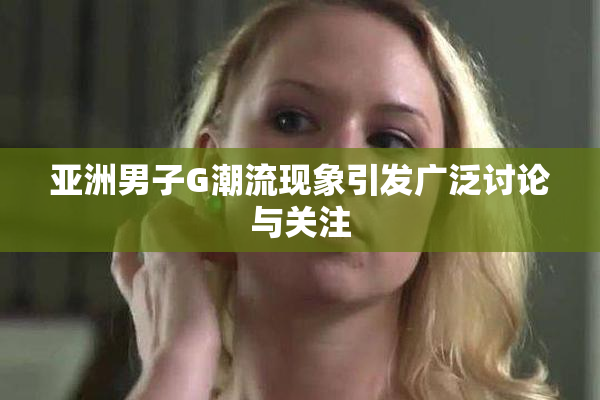 亚洲男子G潮流现象引发广泛讨论与关注