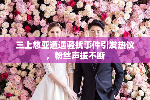 三上悠亚遭遇骚扰事件引发热议，粉丝声援不断