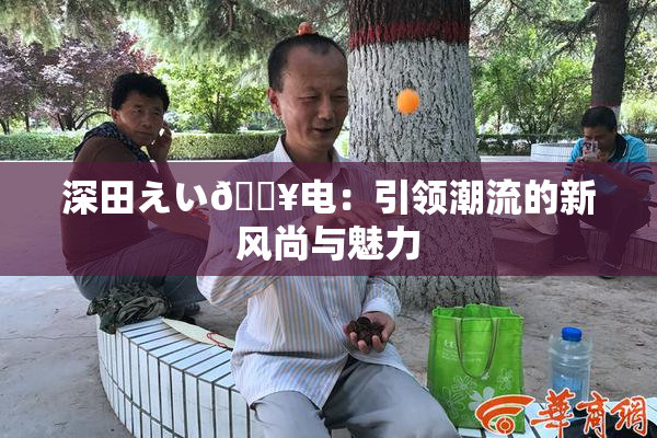 深田えい🔥电：引领潮流的新风尚与魅力