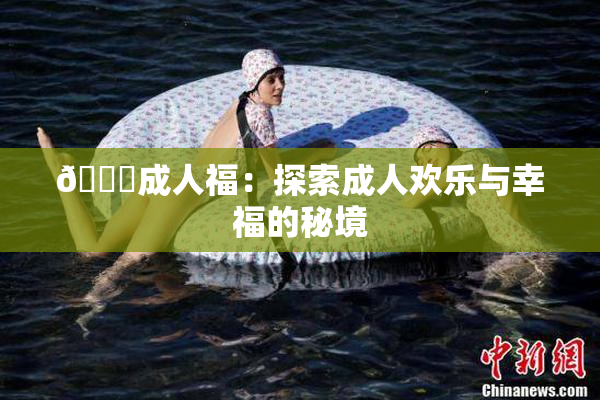 🔞成人福：探索成人欢乐与幸福的秘境