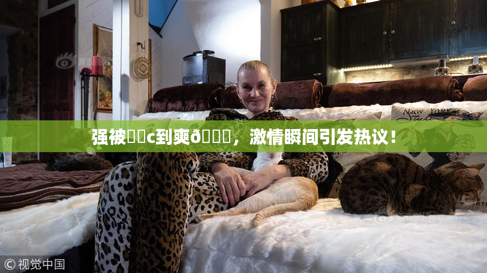 强被❌‌c到爽🔞，激情瞬间引发热议！