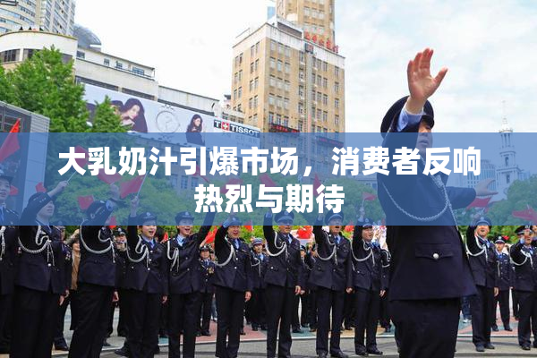 大乳奶汁引爆市场，消费者反响热烈与期待