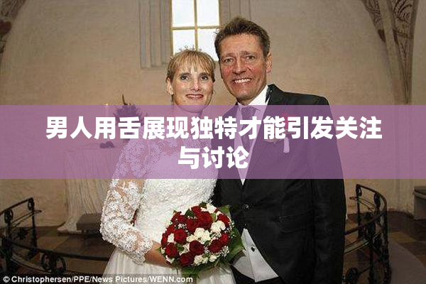 男人用舌展现独特才能引发关注与讨论