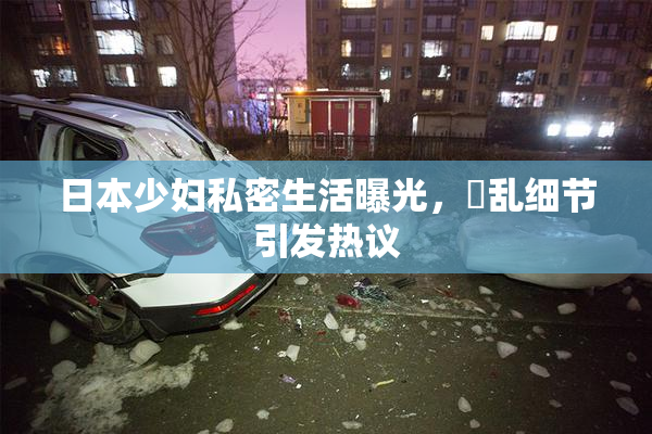 日本少妇私密生活曝光，婬乱细节引发热议